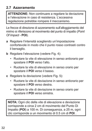 32
2.7 Azzeramento
ATTENZIONE: Non continuare a regolare la deviazione
e l’elevazione in caso di resistenza. L’eccessiva
regolazione potrebbe rompere il meccanismo.
Le frecce di direzione di azzeramento sull’alloggiamento del
mirino si riferiscono al movimento del punto di impatto (Point
Of Impact - POI).
a Regolare l’intensità scegliendo un’impostazione
confortevole in modo che il punto rosso contrasti contro
il bersaglio.
b Regolare l’elevazione (vedere Fig. 4):
• Ruotare la vite di elevazione in senso antiorario per
spostare il POI verso l’alto.
• Ruotare la vite di elevazione in senso orario per
spostare il POI verso il basso.
c Regolare la deviazione (vedere Fig. 5):
• Ruotare la vite di deviazione in senso antiorario per
spostare il POI verso destra.
• Ruotare la vite di deviazione in senso orario per
spostare il POI verso sinistra.
NOTA: Ogni clic della vite di elevazione e deviazione
corrisponde a circa 2 cm di movimento del Punto Di
Impatto (POI) a 100 m. Di conseguenza, a 25 m, ogni
clic corrisponde a un movimento di 0.5 cm di POI .
 