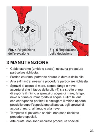 33
Fig. 4 Regolazione
dell’elevazione
Fig. 5 Regolazione
della deviazione
3 MANUTENZIONE
• Caldo estremo (umido o secco): nessuna procedura
particolare richiesta.
• Freddo estremo: potrebbe ridurre la durata della pila.
• Aria salmastra: nessuna procedura particolare richiesta.
• Spruzzi di acqua di mare, acqua, fango e neve:
accertarsi che il tappo della pila (4) sia stretto prima
di esporre il mirino a spruzzi di acqua di mare, fango,
neve o prima di immergerlo in acqua. Pulire le lenti
con carta/panno per lenti e asciugare il mirino appena
possibile dopo l’esposizione all’acqua, agli spruzzi di
acqua di mare, al fango o alla neve.
• Tempeste di polvere e sabbia: non sono richieste
procedure speciali.
• Alte quote: non sono richieste procedure speciali.
 
