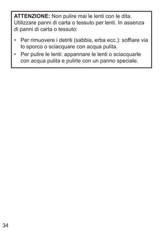 34
ATTENZIONE: Non pulire mai le lenti con le dita.
Utilizzare panni di carta o tessuto per lenti. In assenza
di panni di carta o tessuto:
• Per rimuovere i detriti (sabbia, erba ecc.): soffiare via
lo sporco o sciacquare con acqua pulita.
• Per pulire le lenti: appannare le lenti o sciacquarle
con acqua pulita e pulirle con un panno speciale.
 