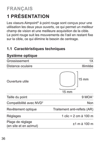 36
FRANÇAIS
1 PRÉSENTATION
Les viseurs Aimpoint®
à point rouge sont conçus pour une
utilisation les deux yeux ouverts, ce qui permet un meilleur
champ de vision et une meilleure acquisition de la cible.
Le point rouge suit les mouvements de l’œil en restant fixe
sur la cible, ce qui élimine le besoin de centrage.
1.1 Caractéristiques techniques
Système optique
Grossissement 1X
Distance oculaire Illimitée
Ouverture utile
15 mm
15 mm
Taille du point 9 MOA1
Compatibilité avec NVD2
Non
Revêtement optique Traitement anti-reflets (AR)
Réglages 1 clic = 2 cm à 100 m
Plage de réglage
(en site et en azimut)
±1 m à 100 m
 