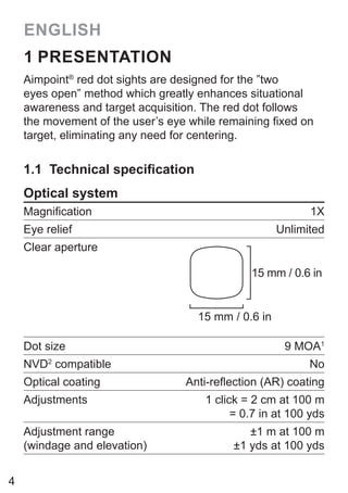 4
ENGLISH
1 PRESENTATION
Aimpoint®
red dot sights are designed for the ”two
eyes open” method which greatly enhances situational
awareness and target acquisition. The red dot follows
the movement of the user’s eye while remaining fixed on
target, eliminating any need for centering.
1.1 Technical specification
Optical system
Magnification 1X
Eye relief Unlimited
Clear aperture
15 mm / 0.6 in
15 mm / 0.6 in
Dot size 9 MOA1
NVD2
compatible No
Optical coating Anti-reflection (AR) coating
Adjustments 1 click = 2 cm at 100 m
= 0.7 in at 100 yds
Adjustment range
(windage and elevation)
±1 m at 100 m
±1 yds at 100 yds
 