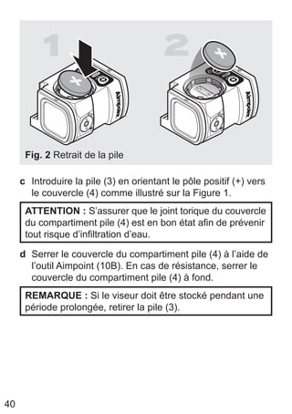 40
1 2
Fig. 2 Retrait de la pile
c Introduire la pile (3) en orientant le pôle positif (+) vers
le couvercle (4) comme illustré sur la Figure 1.
ATTENTION : S’assurer que le joint torique du couvercle
du compartiment pile (4) est en bon état afin de prévenir
tout risque d’infiltration d’eau.
d Serrer le couvercle du compartiment pile (4) à l’aide de
l’outil Aimpoint (10B). En cas de résistance, serrer le
couvercle du compartiment pile (4) à fond.
REMARQUE : Si le viseur doit être stocké pendant une
période prolongée, retirer la pile (3).
 