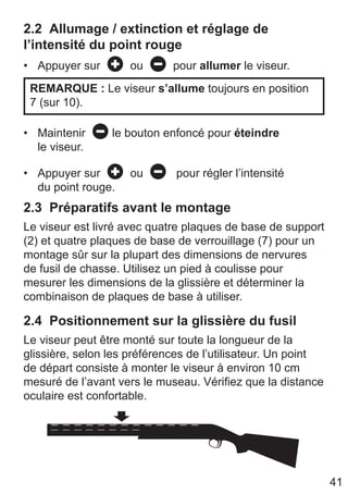 41
2.2 Allumage / extinction et réglage de
l’intensité du point rouge
• Appuyer sur ou pour allumer le viseur.
REMARQUE : Le viseur s’allume toujours en position
7 (sur 10).
• Maintenir le bouton enfoncé pour éteindre
le viseur.
• Appuyer sur ou pour régler l’intensité
du point rouge.
2.3 Préparatifs avant le montage
Le viseur est livré avec quatre plaques de base de support
(2) et quatre plaques de base de verrouillage (7) pour un
montage sûr sur la plupart des dimensions de nervures
de fusil de chasse. Utilisez un pied à coulisse pour
mesurer les dimensions de la glissière et déterminer la
combinaison de plaques de base à utiliser.
2.4 Positionnement sur la glissière du fusil
Le viseur peut être monté sur toute la longueur de la
glissière, selon les préférences de l’utilisateur. Un point
de départ consiste à monter le viseur à environ 10 cm
mesuré de l’avant vers le museau. Vérifiez que la distance
oculaire est confortable.
 