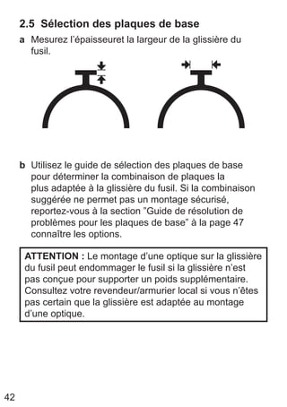 42
2.5 Sélection des plaques de base
a Mesurez l’épaisseuret la largeur de la glissière du
fusil.
b Utilisez le ﻿
guide de sélection des plaques de base
﻿
pour déterminer la combinaison de plaques la
plus adaptée à la glissière du fusil. Si la combinaison
suggérée ne permet pas un montage sécurisé,
reportez-vous à la section ”Guide de résolution de
problèmes pour les plaques de base” à la page 47
connaître les options.
ATTENTION : Le montage d’une optique sur la glissière
du fusil peut endommager le fusil si la glissière n’est
pas conçue pour supporter un poids supplémentaire.
Consultez votre revendeur/armurier local si vous n’êtes
pas certain que la glissière est adaptée au montage
d’une optique.
 
