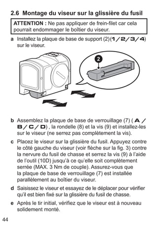 44
2.6 Montage du viseur sur la glissière du fusil
ATTENTION : Ne pas appliquer de frein-filet car cela
pourrait endommager le boîtier du viseur.
a Installez la plaque de base de support (2)(1/2/3/4)
sur le viseur.
2
b Assemblez la plaque de base de verrouillage (7) ( A /
B / C / D) , la rondelle (8) et la vis (9) et installez-les
sur le viseur (ne serrez pas complètement la vis).
c Placez le viseur sur la glissière du fusil. Appuyez contre
le côté gauche du viseur (voir flèche sur la fig. 3) contre
la nervure du fusil de chasse et serrez la vis (9) à l’aide
de l’outil (10D) jusqu’à ce qu’elle soit complètement
serrée (MAX. 3 Nm de couple). Assurez-vous que
la plaque de base de verrouillage (7) est installée
parallèlement au boîtier du viseur.
d Saisissez le viseur et essayez de le déplacer pour vérifier
qu’il est bien fixé sur la glissière du fusil de chasse.
e Après le tir initial, vérifiez que le viseur est à nouveau
solidement monté.
 