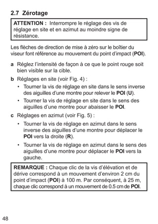 48
2.7 Zérotage
ATTENTION : Interrompre le réglage des vis de
réglage en site et en azimut au moindre signe de
résistance.
Les flèches de direction de mise à zéro sur le boîtier du
viseur font référence au mouvement du point d’impact (POI).
a Réglez l’intensité de façon à ce que le point rouge soit
bien visible sur la cible.
b Réglages en site (voir Fig. 4) :
• Tourner la vis de réglage en site dans le sens inverse
des aiguilles d’une montre pour relever le POI (U).
• Tourner la vis de réglage en site dans le sens des
aiguilles d’une montre pour abaisser le POI.
c Réglages en azimut (voir Fig. 5) :
• Tourner la vis de réglage en azimut dans le sens
inverse des aiguilles d’une montre pour déplacer le
POI vers la droite (R).
• Tourner la vis de réglage en azimut dans le sens des
aiguilles d’une montre pour déplacer le POI vers la
gauche.
REMARQUE : Chaque clic de la vis d’élévation et de
dérive correspond à un mouvement d’environ 2 cm du
point d’impact (POI) à 100 m. Par conséquent, à 25 m,
chaque clic correspond à un mouvement de 0.5 cmde POI.
 