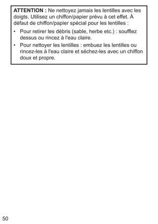 50
ATTENTION : Ne nettoyez jamais les lentilles avec les
doigts. Utilisez un chiffon/papier prévu à cet effet. À
défaut de chiffon/papier spécial pour les lentilles :
• Pour retirer les débris (sable, herbe etc.) : soufflez
dessus ou rincez à l'eau claire.
• Pour nettoyer les lentilles : embuez les lentilles ou
rincez-les à l'eau claire et séchez-les avec un chiffon
doux et propre.
 