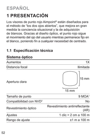 52
ESPAÑOL
1 PRESENTACIÓN
Los visores de punto rojo Aimpoint®
están diseñados para
el método de “los dos ojos abiertos”, que mejora en gran
medida la conciencia situacional y la de adquisición
de blancos. Gracias al diseño óptico, el punto rojo sigue
el movimiento del ojo del usuario mientras permanece fijo en
el blanco, poniendo fin a cualquier necesidad de centrado.
1.1 Especificación técnica
Sistema óptico
Aumentos 1X
Distancia focal Ilimitada
Apertura clara
15 mm
15 mm
Tamaño de punto 9 MOA1
Compatibilidad con NVD2
No
Revestimiento óptico
Revestimiento antirreflectante
(AR)
Ajustes 1 clic = 2 cm a 100 m
Rango de ajuste ±1 m a 100 m
 