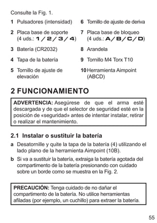 55
Consulte la Fig. 1.
1 Pulsadores (intensidad)
2 Placa base de soporte
(4 uds.: 1 / 2 / 3 / 4)
3 Batería (CR2032)
4 Tapa de la batería
5 Tornillo de ajuste de
elevación
6 Tornillo de ajuste de deriva
7 Placa base de bloqueo
(4 uds.: A/B/C/D)
8 Arandela
9 Tornillo M4 Torx T10
10Herramienta Aimpoint
(ABCD)
2 FUNCIONAMIENTO
ADVERTENCIA: Asegúrese de que el arma esté
descargada y de que el selector de seguridad esté en la
posición de «seguridad» antes de intentar instalar, retirar
o realizar el mantenimiento.
2.1 Instalar o sustituir la batería
a Desatornille y quite la tapa de la batería (4) utilizando el
lado plano de la herramienta Aimpoint (10B).
b Si va a sustituir la batería, extraiga la batería agotada del
compartimento de la batería presionando con cuidado
sobre un borde como se muestra en la Fig. 2.
PRECAUCIÓN: Tenga cuidado de no dañar el
compartimento de la batería. No utilice herramientas
afiladas (por ejemplo, un cuchillo) para extraer la batería.
 