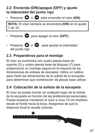 57
2.2 Encienda (ON)/apague (OFF) y ajuste
la intensidad del punto rojo
• Presione o para encender el visor (ON).
NOTA: El visor siempre se encenderá (ON) en el ajuste
7 de 10.
• Presione para apagar el visor (OFF).
• Presione o para ajustar la intensidad
del punto rojo.
2.3 Preparativos para el montaje
El visor se suministra con cuatro placas base de
soporte (2) y cuatro placas base de bloqueo (7) para
proporcionar un montaje seguro en la mayoría de las
dimensiones de solistas de escopeta. Utilice un calibre
para medir las dimensiones de la solista de la escopeta
para determinar qué combinación de placas base utilizar.
2.4 Colocación de la solista de la escopeta
El visor se puede montar en cualquier lugar de la solista
de la escopeta en función de las preferencias personales.
Puede empezar montando el visor a unos 10 cm medidos
desde el frente hacia la boca. Asegúrese de que la
distancia focal le resulte cómoda.
 