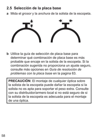 58
2.5 Selección de la placa base
a Mida el grosor y la anchura de la solista de la escopeta.
b Utilice la guía de selección de placa base para
determinar qué combinación de placa base es más
probable que encaje en la solista de la escopeta. Si la
combinación sugerida no proporciona un ajuste seguro,
consulte más opciones en Guía de resolución de
problemas con la placa base en la pagina 63.
PRECAUCIÓN: El montaje de cualquier óptica sobre
la solista de la escopeta puede dañar la escopeta si la
solista no es apta para soportar el peso extra. Consulte
con su distribuidor/armero local si no está seguro de si
la solista de la escopeta es adecuada para el montaje
de una óptica.
 