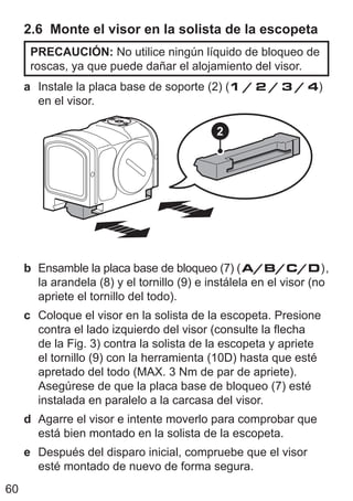 60
2.6 Monte el visor en la solista de la escopeta
PRECAUCIÓN: No utilice ningún líquido de bloqueo de
roscas, ya que puede dañar el alojamiento del visor.
a Instale la placa base de soporte (2) (1 / 2 / 3 / 4)
en el visor.
2
b Ensamble la placa base de bloqueo (7) (A/B/C/D),
la arandela (8) y el tornillo (9) e instálela en el visor (no
apriete el tornillo del todo).
c Coloque el visor en la solista de la escopeta. Presione
contra el lado izquierdo del visor (consulte la flecha
de la Fig. 3) contra la solista de la escopeta y apriete
el tornillo (9) con la herramienta (10D) hasta que esté
apretado del todo (MAX. 3 Nm de par de apriete).
Asegúrese de que la placa base de bloqueo (7) esté
instalada en paralelo a la carcasa del visor.
d Agarre el visor e intente moverlo para comprobar que
está bien montado en la solista de la escopeta.
e Después del disparo inicial, compruebe que el visor
esté montado de nuevo de forma segura.
 