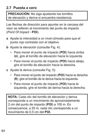 64
2.7 Puesta a cero
PRECAUCIÓN: No siga ajustando los tornillos
de elevación y deriva si encuentra resistencia.
Las flechas de dirección para apuntar en la carcasa del
visor se refieren al movimiento del punto de impacto
(Point Of Impact - POI).
a Ajuste la intensidad a un nivel cómodo para que el
punto rojo contraste con el objetivo.
b Ajuste la elevación (consulte Fig. 4):
• Para mover el punto de impacto (POI) hacia arriba
(U), gire el tornillo de elevación hacia la izquierda.
• Para mover el punto de impacto (POI) hacia abajo,
gire el tornillo de elevación hacia la derecha.
c Ajuste la deriva (consulte Fig. 5):
• Para mover el punto de impacto (POI) hacia la derecha
(R), gire el tornillo de la deriva hacia la izquierda.
• Para mover el punto de impacto (POI) hacia la
izquierda, gire el tornillo de deriva hacia la derecha.
NOTA: Cada clic del tornillo de elevación y deriva
corresponde a un movimiento de aproximadamente
2 cm del punto de impacto (POI) a 100 m. En
consecuencia, a 25 m, cada clic corresponde a un
movimiento de 0,5 cm del POI.
 
