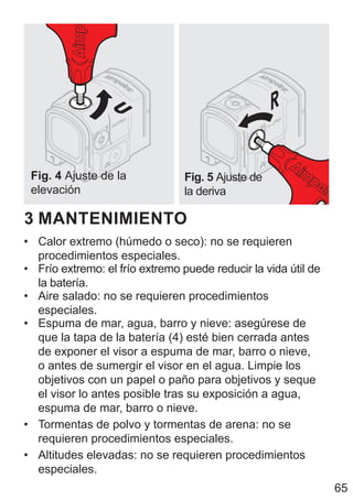 65
Fig. 4 Ajuste de la
elevación
Fig. 5 Ajuste de
la deriva
3 MANTENIMIENTO
• Calor extremo (húmedo o seco): no se requieren
procedimientos especiales.
• Frío extremo: el frío extremo puede reducir la vida útil de
la batería.
• Aire salado: no se requieren procedimientos
especiales.
• Espuma de mar, agua, barro y nieve: asegúrese de
que la tapa de la batería (4) esté bien cerrada antes
de exponer el visor a espuma de mar, barro o nieve,
o antes de sumergir el visor en el agua. Limpie los
objetivos con un papel o paño para objetivos y seque
el visor lo antes posible tras su exposición a agua,
espuma de mar, barro o nieve.
• Tormentas de polvo y tormentas de arena: no se
requieren procedimientos especiales.
• Altitudes elevadas: no se requieren procedimientos
especiales.
 