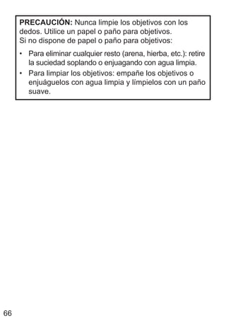 66
PRECAUCIÓN: Nunca limpie los objetivos con los
dedos. Utilice un papel o paño para objetivos.
Si no dispone de papel o paño para objetivos:
• Para eliminar cualquier resto (arena, hierba, etc.): retire
la suciedad soplando o enjuagando con agua limpia.
• Para limpiar los objetivos: empañe los objetivos o
enjuáguelos con agua limpia y límpielos con un paño
suave.
 