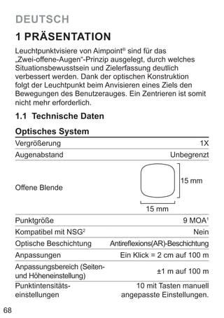 68
DEUTSCH
1 PRÄSENTATION
Leuchtpunktvisiere von Aimpoint®
sind für das
„Zwei-offene-Augen“-Prinzip ausgelegt, durch welches
Situationsbewusstsein und Zielerfassung deutlich
verbessert werden. Dank der optischen Konstruktion
folgt der Leuchtpunkt beim Anvisieren eines Ziels den
Bewegungen des Benutzerauges. Ein Zentrieren ist somit
nicht mehr erforderlich.
1.1 Technische Daten
Optisches System
Vergrößerung 1X
Augenabstand Unbegrenzt
Offene Blende
15 mm
15 mm
Punktgröße 9 MOA1
Kompatibel mit NSG2
Nein
Optische Beschichtung Antireflexions(AR)-Beschichtung
Anpassungen Ein Klick = 2 cm auf 100 m
Anpassungsbereich (Seiten-
und Höheneinstellung)
±1 m auf 100 m
Punktintensitäts-
einstellungen
10 mit Tasten manuell
angepasste Einstellungen.
 