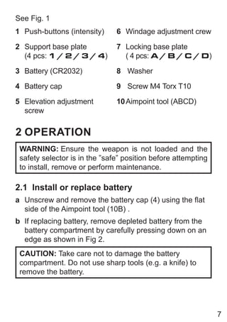 7
See Fig. 1
1 Push-buttons (intensity)
2 Support base plate
(4 pcs: 1 / 2 / 3 / 4)
3 Battery (CR2032)
4 Battery cap
5 Elevation adjustment
screw
6 Windage adjustment crew
7 Locking base plate
( 4 pcs: A / B / C / D)
8 Washer
9 Screw M4 Torx T10
10Aimpoint tool (ABCD)
2 OPERATION
WARNING: Ensure the weapon is not loaded and the
safety selector is in the ”safe” position before attempting
to install, remove or perform maintenance.
2.1 Install or replace battery
a Unscrew and remove the battery cap (4) using the flat
side of the Aimpoint tool (10B) .
b If replacing battery, remove depleted battery from the
battery compartment by carefully pressing down on an
edge as shown in Fig 2.
CAUTION: Take care not to damage the battery
compartment. Do not use sharp tools (e.g. a knife) to
remove the battery.
 