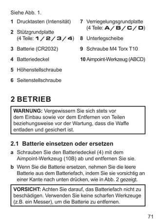 71
Siehe Abb. 1.
1 Drucktasten (Intensität)
2 Stützgrundplatte
(4 Teile: 1 / 2 / 3 / 4)
3 Batterie (CR2032)
4 Batteriedeckel
5 Höhenstellschraube
6 Seitenstellschraube
7 Verriegelungsgrundplatte
(4 Teile: A / B / C / D)
8 Unterlegscheibe
9 Schraube M4 Torx T10
10 Aimpoint-Werkzeug (ABCD)
2 BETRIEB
WARNUNG: Vergewissern Sie sich stets vor
dem Einbau sowie vor dem Entfernen von Teilen
beziehungsweise vor der Wartung, dass die Waffe
entladen und gesichert ist.
2.1 Batterie einsetzen oder ersetzen
a Schrauben Sie den Batteriedeckel (4) mit dem
Aimpoint-Werkzeug (10B) ab und entfernen Sie sie.
b Wenn Sie die Batterie ersetzen, nehmen Sie die leere
Batterie aus dem Batteriefach, indem Sie sie vorsichtig an
einer Kante nach unten drücken, wie in Abb. 2 gezeigt.
VORSICHT: Achten Sie darauf, das Batteriefach nicht zu
beschädigen. Verwenden Sie keine scharfen Werkzeuge
(z.B. ein Messer), um die Batterie zu entfernen.
 