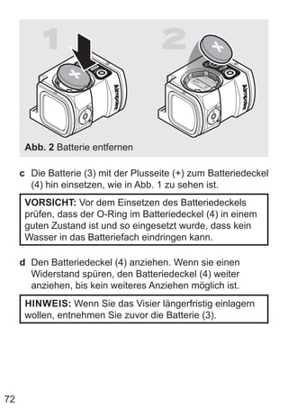 72
1 2
Abb. 2 Batterie entfernen
c Die Batterie (3) mit der Plusseite (+) zum Batteriedeckel
(4) hin einsetzen, wie in Abb. 1 zu sehen ist.
VORSICHT: Vor dem Einsetzen des Batteriedeckels
prüfen, dass der O-Ring im Batteriedeckel (4) in einem
guten Zustand ist und so eingesetzt wurde, dass kein
Wasser in das Batteriefach eindringen kann.
d Den Batteriedeckel (4) anziehen. Wenn sie einen
Widerstand spüren, den Batteriedeckel (4) weiter
anziehen, bis kein weiteres Anziehen möglich ist.
HINWEIS: Wenn Sie das Visier längerfristig einlagern
wollen, entnehmen Sie zuvor die Batterie (3).
 