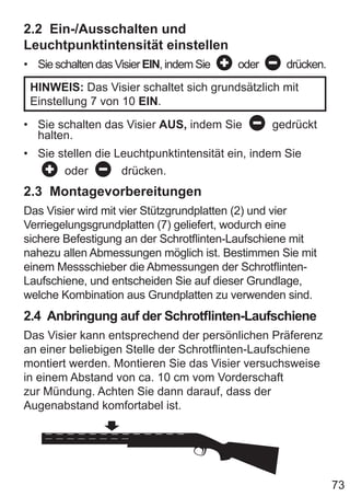 73
2.2 Ein-/Ausschalten und
Leuchtpunktintensität einstellen
• Sie schalten das Visier EIN, indem Sie oder drücken.
HINWEIS: Das Visier schaltet sich grundsätzlich mit
Einstellung 7 von 10 EIN.
• Sie schalten das Visier AUS, indem Sie gedrückt
halten.
• Sie stellen die Leuchtpunktintensität ein, indem Sie
oder drücken.
2.3 Montagevorbereitungen
Das Visier wird mit vier Stützgrundplatten (2) und vier
Verriegelungsgrundplatten (7) geliefert, wodurch eine
sichere Befestigung an der Schrotflinten-Laufschiene mit
nahezu allen Abmessungen möglich ist. Bestimmen Sie mit
einem Messschieber die Abmessungen der Schrotflinten-
Laufschiene, und entscheiden Sie auf dieser Grundlage,
welche Kombination aus Grundplatten zu verwenden sind.
2.4 Anbringung auf der Schrotflinten-Laufschiene
Das Visier kann entsprechend der persönlichen Präferenz
an einer beliebigen Stelle der Schrotflinten-Laufschiene
montiert werden. Montieren Sie das Visier versuchsweise
in einem Abstand von ca. 10 cm vom Vorderschaft
zur Mündung. Achten Sie dann darauf, dass der
Augenabstand komfortabel ist.
 