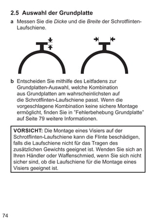 74
2.5 Auswahl der Grundplatte
a Messen Sie die Dicke und die Breite der Schrotflinten-
Laufschiene.
b Entscheiden Sie mithilfe des Leitfadens zur
Grundplatten-Auswahl, welche Kombination
aus Grundplatten am wahrscheinlichsten auf
die Schrotflinten-Laufschiene passt. Wenn die
vorgeschlagene Kombination keine sichere Montage
ermöglicht, finden Sie in ”Fehlerbehebung Grundplatte”
auf Seite 79 weitere Informationen.
VORSICHT: Die Montage eines Visiers auf der
Schrotflinten-Laufschiene kann die Flinte beschädigen,
falls die Laufschiene nicht für das Tragen des
zusätzlichen Gewichts geeignet ist. Wenden Sie sich an
Ihren Händler oder Waffenschmied, wenn Sie sich nicht
sicher sind, ob die Laufschiene für die Montage eines
Visiers geeignet ist.
 