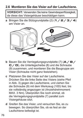 76
2.6 Montieren Sie das Visier auf der Laufschiene.
VORSICHT: Verwenden Sie keine Gewindesperrflüssigkeit,
da diese das Visiergehäuse beschädigen kann.
a Bringen Sie die Stützgrundplatte (2) (1 / 2 / 3 / 4)
am Visier an.
2
b Bauen Sie die Verriegelungsgrundplatte (7) (A / B /
C / D), die Unterlegscheibe (8) und die Schraube
(9) zusammen, und montieren Sie die Baugruppe am
Visier (Schraube nicht ganz festziehen).
c Platzieren Sie das Visier auf der Laufschiene.
Drücken Sie die linke Seite des Visiers (siehe Pfeil
in Abb. 3) gegen die Laufschiene, und ziehen Sie
die Schraube (9) mit dem Werkzeug (10D) fest, bis
sie vollständig angezogen ist (Anziehdrehmoment
MAX. 3 Nm). Überprüfen Sie noch einmal, ob
die Verriegelungsgrundplatte (7) parallel zum
Visiergehäuse sitzt.
d Greifen Sie das Visier, und versuchen Sie, es zu
bewegen. So überprüfen Sie, ob es fest an der
Laufschiene befestigt ist.
 