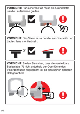 78
VORSICHT: Für sicheren Halt muss die Grundplatte
um die Laufschiene greifen.
VORSICHT: Das Visier muss parallel zur Oberseite der
Laufschiene montiert sein.
0°
VORSICHT: Stellen Sie sicher, dass die verstellbare
Basisplatte (7) nicht unterhalb der Oberfläche des
Visiergehäuses angebracht ist, da dies keinen sicheren
Halt garantiert.
 