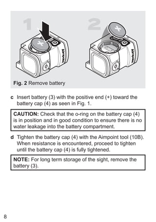 8
1 2
Fig. 2 Remove battery
c Insert battery (3) with the positive end (+) toward the
battery cap (4) as seen in Fig. 1.
CAUTION: Check that the o-ring on the battery cap (4)
is in position and in good condition to ensure there is no
water leakage into the battery compartment.
d Tighten the battery cap (4) with the Aimpoint tool (10B).
When resistance is encountered, proceed to tighten
until the battery cap (4) is fully tightened.
NOTE: For long term storage of the sight, remove the
battery (3).
 