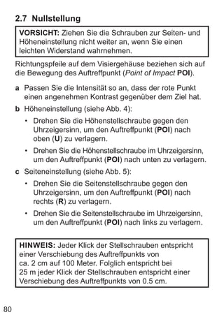 80
2.7 Nullstellung
VORSICHT: Ziehen Sie die Schrauben zur Seiten- und
Höheneinstellung nicht weiter an, wenn Sie einen
leichten Widerstand wahrnehmen.
Richtungspfeile auf dem Visiergehäuse beziehen sich auf
die Bewegung des Auftreffpunkt (Point of Impact POI).
a Passen Sie die Intensität so an, dass der rote Punkt
einen angenehmen Kontrast gegenüber dem Ziel hat.
b Höheneinstellung (siehe Abb. 4):
• Drehen Sie die Höhenstellschraube gegen den
Uhrzeigersinn, um den Auftreffpunkt (POI) nach
oben (U) zu verlagern.
• Drehen Sie die Höhenstellschraube im Uhrzeigersinn,
um den Auftreffpunkt (POI) nach unten zu verlagern.
c Seiteneinstellung (siehe Abb. 5):
• Drehen Sie die Seitenstellschraube gegen den
Uhrzeigersinn, um den Auftreffpunkt (POI) nach
rechts (R) zu verlagern.
• Drehen Sie die Seitenstellschraube im Uhrzeigersinn,
um den Auftreffpunkt (POI) nach links zu verlagern.
HINWEIS: Jeder Klick der Stellschrauben entspricht
einer Verschiebung des Auftreffpunkts von
ca. 2 cm auf 100 Meter. Folglich entspricht bei
25 m jeder Klick der Stellschrauben entspricht einer
Verschiebung des Auftreffpunkts von 0.5 cm.
 