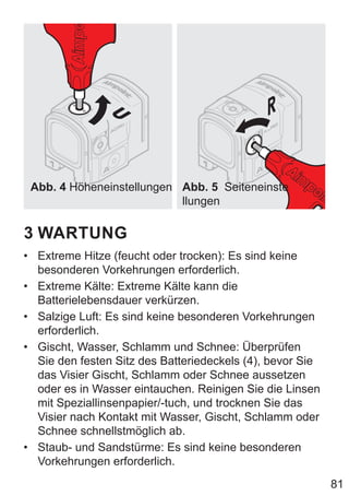 81
Abb. 4 Höheneinstellungen Abb. 5 Seiteneinste
llungen
3 WARTUNG
• Extreme Hitze (feucht oder trocken): Es sind keine
besonderen Vorkehrungen erforderlich.
• Extreme Kälte: Extreme Kälte kann die
Batterielebensdauer verkürzen.
• Salzige Luft: Es sind keine besonderen Vorkehrungen
erforderlich.
• Gischt, Wasser, Schlamm und Schnee: Überprüfen
Sie den festen Sitz des Batteriedeckels (4), bevor Sie
das Visier Gischt, Schlamm oder Schnee aussetzen
oder es in Wasser eintauchen. Reinigen Sie die Linsen
mit Speziallinsenpapier/-tuch, und trocknen Sie das
Visier nach Kontakt mit Wasser, Gischt, Schlamm oder
Schnee schnellstmöglich ab.
• Staub- und Sandstürme: Es sind keine besonderen
Vorkehrungen erforderlich.
 