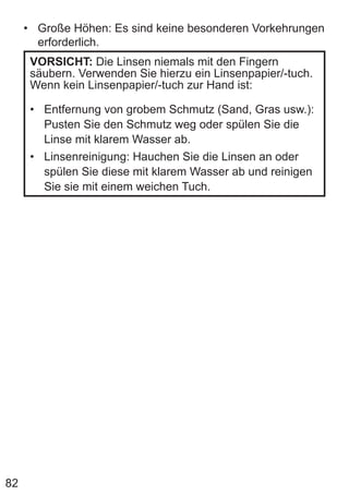 82
• Große Höhen: Es sind keine besonderen Vorkehrungen
erforderlich.
VORSICHT: Die Linsen niemals mit den Fingern
säubern. Verwenden Sie hierzu ein Linsenpapier/-tuch.
Wenn kein Linsenpapier/-tuch zur Hand ist:
• Entfernung von grobem Schmutz (Sand, Gras usw.):
Pusten Sie den Schmutz weg oder spülen Sie die
Linse mit klarem Wasser ab.
• Linsenreinigung: Hauchen Sie die Linsen an oder
spülen Sie diese mit klarem Wasser ab und reinigen
Sie sie mit einem weichen Tuch.
 