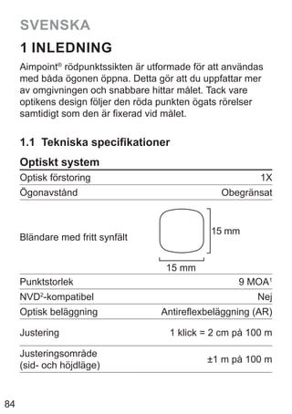 84
SVENSKA
1 INLEDNING
Aimpoint®
rödpunktssikten är utformade för att användas
med båda ögonen öppna. Detta gör att du uppfattar mer
av omgivningen och snabbare hittar målet. Tack vare
optikens design följer den röda punkten ögats rörelser
samtidigt som den är fixerad vid målet.
1.1 Tekniska specifikationer
Optiskt system
Optisk förstoring 1X
Ögonavstånd Obegränsat
Bländare med fritt synfält
15 mm
15 mm
Punktstorlek 9 MOA1
NVD2
-kompatibel Nej
Optisk beläggning Antireflexbeläggning (AR)
Justering 1 klick = 2 cm på 100 m
Justeringsområde
(sid- och höjdläge)
±1 m på 100 m
 