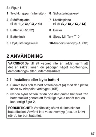 87
Se Figur 1
1 Tryckknappar (intensitet)
2 Stödfästplatta
(4 st: 1 / 2 / 3 / 4)
3 Batteri (CR2032)
4 Batterilock
5 Höjdjusteringsskruv
6 Sidjusteringsskruv
7 Låsfästplatta
(4 st: A / B / C / D)
8 Bricka
9 Skruv M4 Torx T10
10Aimpoint-verktyg (ABCD)
2 ANVÄNDNING
VARNING! Se till att vapnet inte är laddat samt att
det är säkrat innan du påbörjar något monterings-,
demonterings- eller underhållsarbete.
2.1 Installera eller byta batteri
a Skruva loss och ta bort batterilocket (4) med den platta
sidan av Aimpoint-verktyget (10B).
b När du byter batteri tar du bort det tomma batteriet från
batterifacket genom att försiktigt trycka nedåt mot en
kant enligt figur 2.
FÖRSIKTIGHET: Var försiktig så att du inte skadar
batterifacket. Använd inte vassa verktyg (t.ex. en kniv)
när du tar bort batteriet.
 