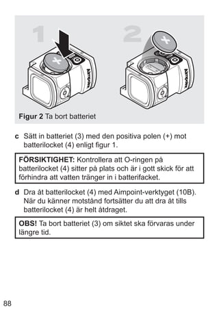 88
1 2
Figur 2 Ta bort batteriet
c Sätt in batteriet (3) med den positiva polen (+) mot
batterilocket (4) enligt figur 1.
FÖRSIKTIGHET: Kontrollera att O-ringen på
batterilocket (4) sitter på plats och är i gott skick för att
förhindra att vatten tränger in i batterifacket.
d Dra åt batterilocket (4) med Aimpoint-verktyget (10B).
När du känner motstånd fortsätter du att dra åt tills
batterilocket (4) är helt åtdraget.
OBS! Ta bort batteriet (3) om siktet ska förvaras under
längre tid.
 