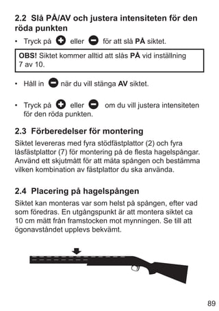 89
2.2 Slå PÅ/AV och justera intensiteten för den
röda punkten
• Tryck på eller för att slå PÅ siktet.
OBS! Siktet kommer alltid att slås PÅ vid inställning
7 av 10.
• Håll in när du vill stänga AV siktet.
• Tryck på eller om du vill justera intensiteten
för den röda punkten.
2.3 Förberedelser för montering
Siktet levereras med fyra stödfästplattor (2) och fyra
låsfästplattor (7) för montering på de flesta hagelspångar.
Använd ett skjutmått för att mäta spången och bestämma
vilken kombination av fästplattor du ska använda.
2.4 Placering på hagelspången
Siktet kan monteras var som helst på spången, efter vad
som föredras. En utgångspunkt är att montera siktet ca
10 cm mätt från framstocken mot mynningen. Se till att
ögonavståndet upplevs bekvämt.
 