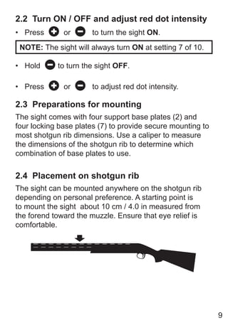 9
2.2 Turn ON / OFF and adjust red dot intensity
• Press or to turn the sight ON.
NOTE: The sight will always turn ON at setting 7 of 10.
• Hold to turn the sight OFF.
• Press or to adjust red dot intensity.
2.3 Preparations for mounting
The sight comes with four support base plates (2) and
four locking base plates (7) to provide secure mounting to
most shotgun rib dimensions. Use a caliper to measure
the dimensions of the shotgun rib to determine which
combination of base plates to use.
2.4 Placement on shotgun rib
The sight can be mounted anywhere on the shotgun rib
depending on personal preference. A starting point is
to mount the sight about 10 cm / 4.0 in measured from
the forend toward the muzzle. Ensure that eye relief is
comfortable.
 