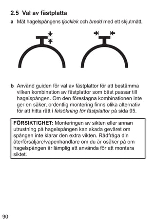90
2.5 Val av fästplatta
a Mät hagelspångens tjocklek och bredd med ett skjutmått.
b Använd guiden för val av fästplattor för att bestämma
vilken kombination av fästplattor som bäst passar till
hagelspången. Om den föreslagna kombinationen inte
ger en säker, ordentlig montering finns olika alternativ
för att hitta rätt i felsökning för fästplattor på sida 95.
FÖRSIKTIGHET: Monteringen av sikten eller annan
utrustning på hagelspången kan skada geväret om
spången inte klarar den extra vikten. Rådfråga din
återförsäljare/vapenhandlare om du är osäker på om
hagelspången är lämplig att använda för att montera
siktet.
 