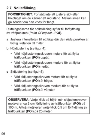 96
2.7 Nollställning
FÖRSIKTIGHET: Fortsätt inte att justera sid- eller
höjdläget om du känner ett motstånd. Mekanismen kan
gå sönder om den vrids för långt.
Riktningspilarna för nollställning syftar till förflyttning
av träffpunkten (Point Of Impact - POI).
a Justera intensiteten till ett läge där den röda punkten är
tydlig i relation till målet.
b Höjdjustering (se figur 4):
• Vrid höjdjusteringsskruven moturs för att flytta
träffpunkten (POI) uppåt.
• Vrid höjdjusteringsskruven medurs för att flytta
träffpunkten (POI) nedåt.
c Sidjustering (se figur 5):
• Vrid sidjusteringsskruven moturs för att flytta
träffpunkten (POI) åt höger.
• Vrid sidjusteringsskruven medurs för att flytta
träffpunkten (POI) åt vänster.
OBSERVERA: Varje klick på höjd- och sidjusterskruven
motsvarar ca 2 cm förflyttning av träffpunkten (POI) på
100 m. Alltså motsvarar varje klick 0.5 cm förflyttning av
träffpunkten (POI) på 25 meter.
 