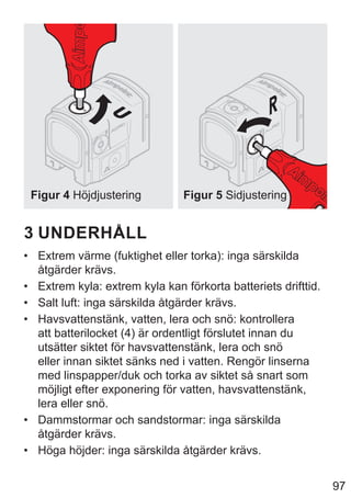 97
Figur 4 Höjdjustering Figur 5 Sidjustering
3 UNDERHÅLL
• Extrem värme (fuktighet eller torka): inga särskilda
åtgärder krävs.
• Extrem kyla: extrem kyla kan förkorta batteriets drifttid.
• Salt luft: inga särskilda åtgärder krävs.
• Havsvattenstänk, vatten, lera och snö: kontrollera
att batterilocket (4) är ordentligt förslutet innan du
utsätter siktet för havsvattenstänk, lera och snö
eller innan siktet sänks ned i vatten. Rengör linserna
med linspapper/duk och torka av siktet så snart som
möjligt efter exponering för vatten, havsvattenstänk,
lera eller snö.
• Dammstormar och sandstormar: inga särskilda
åtgärder krävs.
• Höga höjder: inga särskilda åtgärder krävs.
 