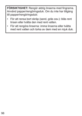 98
FÖRSIKTIGHET: Rengör aldrig linserna med fingrarna.
Använd papper/rengöringsduk. Om du inte har tillgång
till papper/rengöringsduk:
• För att rensa bort skräp (sand, gräs osv.): blås rent
linsen eller tvätta den med rent vatten.
• För att rengöra linserna: imma linserna eller tvätta
med rent vatten och torka av dem med en mjuk duk.
 