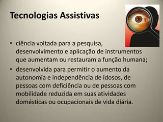 Tecnologias Assistivasciência voltada para a pesquisa, desenvolvimento e aplicação de instrumentos que aumentam ou restauram a função humana;desenvolvida para permitir o aumento da autonomia e independência de idosos, de pessoas com deficiência ou de pessoas com mobilidade reduzida em suas atividades domésticas ou ocupacionais de vida diária.