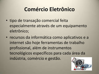 Comércio Eletrônicotipo de transação comercial feita especialmente através de um equipamento eletrônico;recursos da informática como aplicativos e a internet são hoje ferramentas de trabalho profissional, além de instrumentos tecnológicos específicos para cada área da indústria, comércio e gestão.
