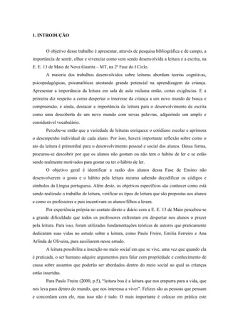 1. INTRODUÇÃO
O objetivo desse trabalho é apresentar, através de pesquisa bibliográfica e de campo, a
importância de sentir, olhar e vivenciar como vem sendo desenvolvida a leitura e a escrita, na
E. E. 13 de Maio de Nova Guarita – MT, na 2ª Fase do I Ciclo.
A maioria dos trabalhos desenvolvidos sobre leituras abordam teorias cognitivas,
psicopedagógicas, psicanalíticas atestando grande potencial na aprendizagem da criança.
Apresentar a importância da leitura em sala de aula reclama então, certas exigências. E a
primeira diz respeito a como despertar o interesse da criança a um novo mundo de busca e
compreensão, e ainda, destacar a importância da leitura para o desenvolvimento da escrita
como uma descoberta de um novo mundo com novas palavras, adquirindo um amplo e
considerável vocabulário.
Percebe-se então que a variedade de leituras enriquece o cotidiano escolar e aprimora
o desempenho individual de cada aluno. Por isso, haverá importante reflexão sobre como o
ato da leitura é primordial para o desenvolvimento pessoal e social dos alunos. Dessa forma,
procurou-se descobrir por que os alunos não gostam ou não tem o hábito de ler e se estão
sendo realmente motivados para gostar ou ter o hábito de ler.
O objetivo geral é identificar a razão dos alunos dessa Fase de Ensino não
desenvolverem o gosto e o hábito pela leitura mesmo sabendo decodificar os códigos e
símbolos da Língua portuguesa. Além deste, os objetivos específicos são conhecer como está
sendo realizado o trabalho de leitura, verificar os tipos de leitura que são propostas aos alunos
e como os professores e pais incentivam os alunos/filhos a lerem.
Por experiência própria no contato direto e diário com a E. E. 13 de Maio percebeu-se
a grande dificuldade que todos os professores enfrentam em despertar nos alunos o prazer
pela leitura. Para isso, foram utilizadas fundamentações teóricas de autores que praticamente
dedicaram suas vidas no estudo sobre a leitura, como Paulo Freire, Emilia Ferreiro e Ana
Arlinda de Oliveira, para auxiliarem nesse estudo.
A leitura possibilita a inserção no meio social em que se vive, uma vez que quando ela
é praticada, o ser humano adquire argumentos para falar com propriedade e conhecimento de
causa sobre assuntos que poderão ser abordados dentro do meio social ao qual as crianças
estão inseridas.
Para Paulo Freire (2000, p.5), “leitura boa é a leitura que nos empurra para a vida, que
nos leva para dentro do mundo, que nos interessa a viver”. Felizes são as pessoas que pensam
e concordam com ele, mas isso não é tudo. O mais importante é colocar em prática este
 