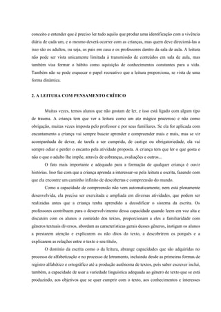 conceito e entender que é preciso ler tudo aquilo que produz uma identificação com a vivência
diária de cada um, e o mesmo deverá ocorrer com as crianças, mas quem deve direcioná-las a
isso são os adultos, ou seja, os pais em casa e os professores dentro da sala de aula. A leitura
não pode ser vista unicamente limitada à transmissão de conteúdos em sala de aula, mas
também visa formar o hábito como aquisição de conhecimentos constantes para a vida.
Também não se pode esquecer o papel recreativo que a leitura proporciona, se vista de uma
forma dinâmica.
2. A LEITURA COM PENSAMENTO CRÍTICO
Muitas vezes, temos alunos que não gostam de ler, e isso está ligado com algum tipo
de trauma. A criança tem que ver a leitura como um ato mágico prazeroso e não como
obrigação, muitas vezes imposta pelo professor e por seus familiares. Se ela for aplicada com
encantamento a criança vai sempre buscar aprender e compreender mais e mais, mas se vir
acompanhada de dever, de tarefa a ser cumprida, de castigo ou obrigatoriedade, ela vai
sempre odiar e perder o encanto pela atividade proposta. A criança tem que ler o que gosta e
não o que o adulto lhe impõe, através de cobranças, avaliações e outros...
O fato mais importante e adequado para a formação de qualquer criança é ouvir
histórias. Isso faz com que a criança aprenda a interessar-se pela leitura e escrita, fazendo com
que ela encontre um caminho infinito de descobertas e compreensão do mundo.
Como a capacidade de compreensão não vem automaticamente, nem está plenamente
desenvolvida, ela precisa ser exercitada e ampliada em diversas atividades, que podem ser
realizadas antes que a criança tenha aprendido a decodificar o sistema da escrita. Os
professores contribuem para o desenvolvimento dessa capacidade quando leem em voz alta e
discutem com os alunos o conteúdo dos textos, proporcionam a eles a familiaridade com
gêneros textuais diversos, abordam as características gerais desses gêneros, instigam os alunos
a prestarem atenção e explicarem os não ditos do texto, a descobrirem os porquês e a
explicarem as relações entre o texto e seu título,
O domínio da escrita como o da leitura, abrange capacidades que são adquiridas no
processo de alfabetização e no processo de letramento, incluindo desde as primeiras formas de
registro alfabético e ortográfico até a produção autônoma de textos, pois saber escrever inclui,
também, a capacidade de usar a variedade linguística adequada ao gênero de texto que se está
produzindo, aos objetivos que se quer cumprir com o texto, aos conhecimentos e interesses
 