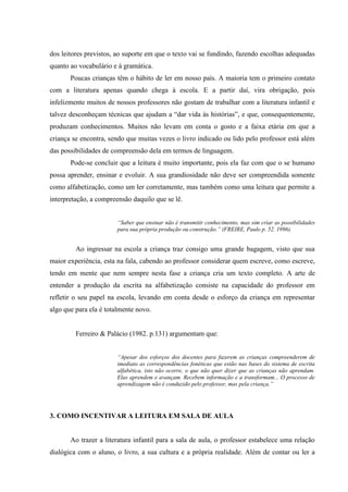 dos leitores previstos, ao suporte em que o texto vai se fundindo, fazendo escolhas adequadas
quanto ao vocabulário e à gramática.
Poucas crianças têm o hábito de ler em nosso país. A maioria tem o primeiro contato
com a literatura apenas quando chega à escola. E a partir daí, vira obrigação, pois
infelizmente muitos de nossos professores não gostam de trabalhar com a literatura infantil e
talvez desconheçam técnicas que ajudam a “dar vida às histórias”, e que, consequentemente,
produzam conhecimentos. Muitos não levam em conta o gosto e a faixa etária em que a
criança se encontra, sendo que muitas vezes o livro indicado ou lido pelo professor está além
das possibilidades de compreensão dela em termos de linguagem.
Pode-se concluir que a leitura é muito importante, pois ela faz com que o se humano
possa aprender, ensinar e evoluir. A sua grandiosidade não deve ser compreendida somente
como alfabetização, como um ler corretamente, mas também como uma leitura que permite a
interpretação, a compreensão daquilo que se lê.
“Saber que ensinar não é transmitir conhecimento, mas sim criar as possibilidades
para sua própria produção ou construção.” (FREIRE, Paulo p. 52. 1996).
Ao ingressar na escola a criança traz consigo uma grande bagagem, visto que sua
maior experiência, esta na fala, cabendo ao professor considerar quem escreve, como escreve,
tendo em mente que nem sempre nesta fase a criança cria um texto completo. A arte de
entender a produção da escrita na alfabetização consiste na capacidade do professor em
refletir o seu papel na escola, levando em conta desde o esforço da criança em representar
algo que para ela é totalmente novo.
Ferreiro & Palácio (1982. p.131) argumentam que:
“Apesar dos esforços dos docentes para fazerem as crianças compreenderem de
imediato as correspondências fonéticas que estão nas bases do sistema de escrita
alfabética, isto não ocorre, o que não quer dizer que as crianças não aprendam.
Elas aprendem e avançam. Recebem informação e a transformam... O processo de
aprendizagem não é conduzido pelo professor, mas pela criança.”
3. COMO INCENTIVAR A LEITURA EM SALA DE AULA
Ao trazer a literatura infantil para a sala de aula, o professor estabelece uma relação
dialógica com o aluno, o livro, a sua cultura e a própria realidade. Além de contar ou ler a
 