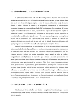 4. A IMPORTÂNCIA DA LEITURA COMPARTILHADA
A leitura compartilhada tem sido uma das estratégias mais eficientes para favorecer o
processo de aprendizagem, para aproximar os alunos do mundo letrado, mesmo quando ainda
não sabem ler. Ela contribui para ampliar a visão do mundo, estimular o desejo de outras
leituras, e ainda, exercitar a fantasia e a imaginação, compreender o funcionamento
comunicativo da escrita, compreender a relação fala/escrita, desenvolver estratégias de leitura,
ampliar a familiaridade com os textos, desenvolver a capacidade de aprender, ampliar o
repertório textual e de conteúdos para produção de seus próprios textos, conhecer as
especificidades dos diferentes tipos de texto e favorecer a aprendizagem das convenções de
escrita. Para experimentá-la não é preciso ler por si mesmo. É possível ler “através” do
professor. Portanto, na rotina da sala de aula, seja qual for à idade dos alunos, é fundamental
que sejam garantidos momentos diários de leitura pelo professor e pelos alunos.
Para efetivar as boas-vindas ao mundo letrado na escola, é importante que o professor
tenha uma relação favorável com a leitura e a escrita. Assim, ele certamente terá mais chances
de trazer seus alunos para este universo, pois funcionará como modelo de referência para ele.
Portanto, colocar o aluno em contato sistemático com o papel de leitor e escritor,
compartilhando a multiplicidade de propósitos que a leitura e a escrita possuem: ler por
prazer, para se divertir, buscar alguma informação específica, compartilhar emoções com os
outros, contar o que leu, recomendá-las aos outros. Além disso, escrever para expressar suas
idéias, para organizar os pensamentos, para aprender mais, para registrar e conservar como
memória, para informar, para expressar sentimentos, para se comunicar à distância, para
influenciar os outros. Escrever e ler são duas atividades de alfabetização conduzidas mais ou
menos paralelamente, ensinar a ler e escrever letras, famílias silábicas, palavras, frases e
textos. Finalmente a escola deve dar a chance ao aluno de ler segundo sua variedade de língua
e não abrigá-lo logo na primeira leitura a ler no dialeto da escola.
5. A VARIEDADE DE LEITURAS NOS DIAS ATUAIS
Atualmente, os livros editados com destino a um público leitor de crianças e jovens
apresentam tanto uma imensa diversidade temática quanto uma expressiva variedade de
gêneros textuais.
 
