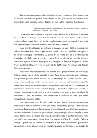 Sabe-se que quanto mais os leitores iniciantes, tiverem contato com diferentes suportes
de leitura e com variados gêneros e modalidades textuais que circulam socialmente, mais
aptos estarão para a leitura do mundo e da palavra e para o efetivo exercício da cidadania.
“O melhor professor não é o mais eloquente, mas o que mais instiga e estimula a
inteligência”. ( Augusto Cury, 1958)
Um exemplo bem sucedido de adaptação de um clássico, de Shakespeare, é realizado
por Ana Maria Machado, no texto dramático “Sonho de uma noite de verão”. A escritora
brasileira adapta a peça do escritor inglês, transformando-a numa narrativa de leitura mais
fácil e prazerosa para o leitor em formação, sem ferir o texto original.
Outro tipo de publicação são os livros de imagem, em que a história é contada por
meio de ilustrações. Esses livros proporcionam o exercício de nossa capacidade de imaginar e
de realizar associações e inferências. A leitura do não verbal nos dá a oportunidade de
desenvolver atividades orais e escritas a partir do texto não verbal, reproduzindo-o e
recriando-o a partir de outras linguagens. São exemplos de livros de imagem “O último
broto”, de Rogério Borges, “A bela e a fera”, de Rui de Oliveira e “O palhaço”, de Quentin
Blake, muitos outros.
Nos últimos anos vêm crescendo em número, ainda que ultimamente, as publicações
de textos teatrais para o público infantil e juvenil. Outro tipo de publicação que é oferecido,
principalmente para as crianças menores, são os “livros-jogo” ou “livros-brinquedo”. Neles,
sua própria materialidade interfere no texto escrito e no texto não verbal (as ilustrações). Os
mais comuns são os que trabalham com a engenharia de papel, que faz as personagens e ou
elementos do cenário das histórias saltarem da página, divertindo e surpreendendo o leitor. É
bastante comum nesse tipo de publicação que a história seja um pretexto para a introdução da
brincadeira, o que, em absoluto, não compromete a qualidade da obra, que reside
principalmente no projeto gráfico.
Hoje, constatamos que a literatura produzida para crianças e jovens conta com uma
diversidade de matizes narrativos e com uma imensa variedade de gêneros e temas em suas
publicações. Essa riqueza, sem dúvida, atende às necessidades de um público que tem gostos,
interesses e demandas diferentes e que precisa ser conquistado para a leitura da palavra, num
mundo de predomínio da imagem e do visual. É necessário perceber que há livros bons e ruins
para todos, mas nem todos compartilham dos mesmos critérios de avaliação. Podemos
começar a pensar que as leituras são diferentes e não piores ou melhores, pois muitos
especialistas na área refletem sobre as condições precárias de formação e de atuação de
 