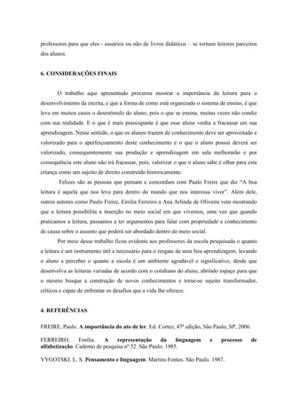 professores para que eles - usuários ou não de livros didáticos – se tornam leitores parceiros
dos alunos.
6. CONSIDERAÇÕES FINAIS
O trabalho aqui apresentado procurou mostrar a importância da leitura para o
desenvolvimento da escrita, e que a forma de como está organizado o sistema de ensino, é que
leva em muitos casos o desestímulo do aluno, pois o que se ensina, muitas vezes não condiz
com sua realidade. E o que é mais preocupante é que esse aluno venha a fracassar em sua
aprendizagem. Nesse sentido, o que os alunos trazem de conhecimento deve ser aproveitado e
valorizado para o aperfeiçoamento deste conhecimento e o que o aluno possui deverá ser
valorizado, consequentemente sua produção e aprendizagem em sala melhorarão e por
consequência este aluno não irá fracassar, pois, valorizar o que o aluno sabe é olhar para esta
criança como um sujeito de direito construído historicamente.
Felizes são as pessoas que pensam e concordam com Paulo Freire que diz “A boa
leitura é aquela que nos leva para dentro do mundo que nos interessa viver”. Além dele,
outros autores como Paulo Freire, Emilia Ferreiro a Ana Arlinda de Oliveira vem mostrando
que a leitura possibilita a inserção no meio social em que vivemos, uma vez que quando
praticamos a leitura, passamos a ter argumentos para falar com propriedade e conhecimento
de causa sobre o assunto que poderá ser abordado dentro do meio social.
Por meio desse trabalho ficou evidente aos professores da escola pesquisada o quanto
a leitura é um instrumento útil e necessário para o resgate de uma boa aprendizagem, levando
o aluno a perceber o quanto a escola é um ambiente agradável e significativo, desde que
desenvolva as leituras variadas de acordo com o cotidiano do aluno, abrindo espaço para que
o mesmo busque a construção de novos conhecimentos e torne-se sujeito transformador,
críticos e capaz de enfrentar os desafios que a vida lhe oferece.
4. REFERÊNCIAS
FREIRE, Paulo. A importância do ato de ler. Ed. Cortez, 47ª edição, São Paulo, SP, 2006.
FERREIRO, Emília. A representação da linguagem e processo de
alfabetização. Caderno de pesquisa nº 52. São Paulo. 1985.
VYGOTSKI. L. S. Pensamento e linguagem. Martins Fontes. São Paulo. 1987.
 