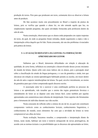 10
produção de textos. Pois para que produzam um texto, certamente deve-se observar a leitura
antes de produzir.
De fato acontece muito este procedimento no Brasil a respeito da pratica da
leitura, pois se verifica que quando o aluno ler, ou não entende aquilo que leu, ou
simplesmente reponde perguntas, das quais atividades fornecidas pela professora dentro da
sala de aula.
Nesta construção, observamos que os alunos estão preparados em copiar respostas
do texto, da qual, de onde as perguntas foram retiradas, dando seguimento a cópia e não a
interpretação crítica daquilo que foi lido. Nesta consoante, são uns dos problemas vivenciados
pela prática da leitura.
3- A AVALIAÇÃO REFLEXIVA DA LEITURA NA FORMAÇÃO DO
APRENDIZADO DO LEITOR
Saibamos que o Brasil, demonstra dificuldades em relação à educação de
qualidade, de certa forma, influência na construção e desenvolvendo desses jovens iniciantes
do mundo da leitura. Quem sofre com esses índices são os alunos, pois a percepção atual
sobre a classificação do estudo da língua portuguesa, e o uso da gramática e ainda, tem que
alavancar em relação ao ensino-aprendizagem habituado perante as escolas, em trazer dentro
da sala de aula o aspecto interdisciplinar da leitura. Na qual, envolve inicialmente, ao ensino
da gramática para que o leitor compreenda aquele discurso escrito.
A associação entre ler e escrever é uma combinação perfeita no processo da
leitura e no aprendizado, vale ressaltar que o ensino das regras gramaticais favorece o
entendimento do leitor ao se deparar com uma leitura fácil, como também por aquelas
apresentadas com caraterísticas mais robustas de interpretação. Estes suportes são ferramentas
para o letramento do individuo durante sua vida escolar.
Nesta consoante de reflexão sobre a sintaxe do ato de ler, na qual este constituem
componentes variáveis como os conhecimentos lexicais, conhecimentos linguísticos, e
conhecimentos do mundo, esses elementos faz com que a atividade da leitura se torne
compreensível aos olhos do leitor.
Nesta avaliação, buscamos ressaltar, a compreensão e interpretação diante da
leitura, neste modo, habituar um texto é torná-lo enriquecido de novas prorrogativas, de
acordo com as normas textuais e as possibilidades que os discursos são apresentados ao leitor,
 