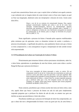 11
na qual estas características fazem com o que o sujeito leitor se habituei com aquele contexto
e que realmente este se imagine dentro do corpo textual, como se fosse uma viagem, na qual
ao fixar sua imaginação, idealizará como um retroprojetor o discurso do texto. Assim como
dizia Silva:
Situar o ato de ler no contexto da comunicação humana. Para superar
qualquer caracterização simplista que coloca o ato de ler como mera
interação receptor-mensagem, busca-se na fenomenologia algumas
descrições que permitem a reflexão mais profunda sobre a questão. [...]
tentar-se ultrapassar os limites de como (facilmente conseguido em manuais
de comunicação ou de leitura), para se chegar ao horizonte do porquês.
SILVA (2005, P. 71):
Neste significado o processo da leitura é baseado pelos aspectos multifacetados
pelas estruturas que ela apresenta, como os elementos textuais de coesão e coerência, o
processo de pontuação, o significado das palavras, estes parâmetros fazem com que a leitura
se torne compreensível, e esta consequência revigora a interpretação de todo sentido textual
nela esquematizada.
3.1 O Procedimento da Leitura na Construção de Leitores Críticos
Primeiramente para tornarmos leitores críticos precisamos inicialmente, saber ler,
e desta forma, aprendermos os paradigmas de uma boa leitura, assim como relata o escritor
Rangel & Rojo que o processo da leitura é:
Uma nova concepção de leitura pressupõe o outro, os outros. Há um
componente social no ato de ler. Lemos para nos conectarmos ao outro que
escreveu o texto, para saber o que eles quis dizer, o que quis significar. Mas
lemos também para responder às nossas perguntas, aos nossos objetivos. Nas
aulas tradicionais de leitura , o aluno lê por ler, ou para responder perguntas
que o professor saber que o leu. Em situações sociais, em nossa vida
cotidiana, no entanto, lemos para buscar respostas para nossas perguntas.
RANGEL & ROJO ( 2010, P.87 ).
Neste contexto, percebemos que a leitura escolar não torna um leitor critico, mais
sim, aquele aluno que busca o processo da leitura em sala de aula para simplesmente
responder perguntas que o professor faz dentro da sala de aula, no entanto isso gera um
declínio ao passo que percebemos o leitor não critico.
Percebemos também que o processo de formação do leitor fica comprometido, em
que o aluno não tem a obrigatoriedade da leitura e nem seu gosto por ela, de certa forma a
 